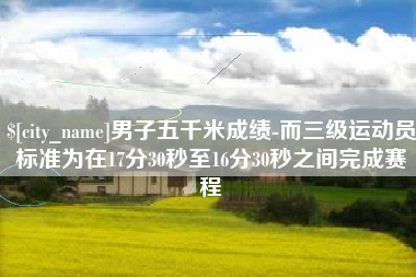 漳浦男子五千米成绩-而三级运动员标准为在17分30秒至16分30秒之间完成赛程