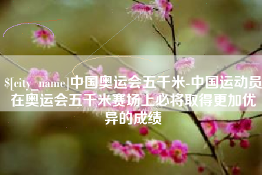 漳浦中国奥运会五千米-中国运动员在奥运会五千米赛场上必将取得更加优异的成绩