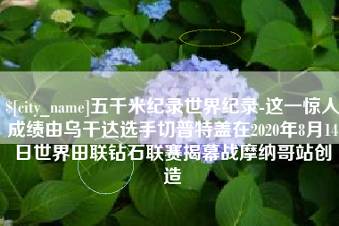 漳浦五千米纪录世界纪录-这一惊人成绩由乌干达选手切普特盖在2020年8月14日世界田联钻石联赛揭幕战摩纳哥站创造