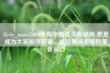 漳浦5000米有中国选手吗视频-更是成为大家追寻答案、感受赛场激情的重要窗口