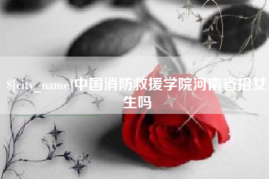 漳浦中国消防救援学院河南省招女生吗