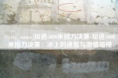 漳浦短道5000米接力决赛-短道5000米接力决赛：冰上的速度与激情碰撞