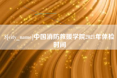 漳浦中国消防救援学院2021年体检时间