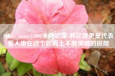 漳浦5000米的记录-其记录更是代表着人类在这个距离上不断突破的极限
