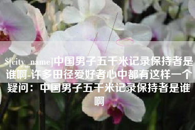 漳浦中国男子五千米记录保持者是谁啊-许多田径爱好者心中都有这样一个疑问：中国男子五千米记录保持者是谁啊