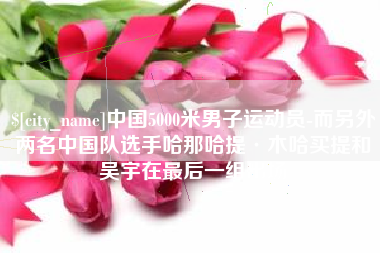 漳浦中国5000米男子运动员-而另外两名中国队选手哈那哈提·木哈买提和吴宇在最后一组出场