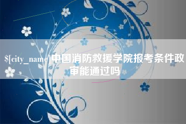 漳浦中国消防救援学院报考条件政审能通过吗