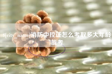 漳浦消防中控证怎么考取多大年龄能考